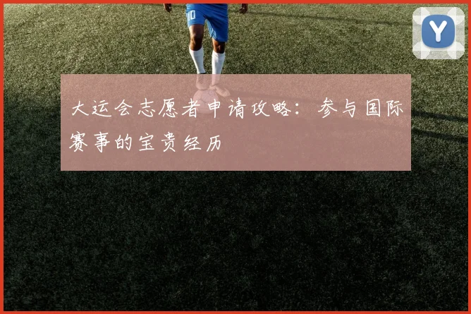 大运会志愿者申请攻略:参与国际赛事的宝贵经历