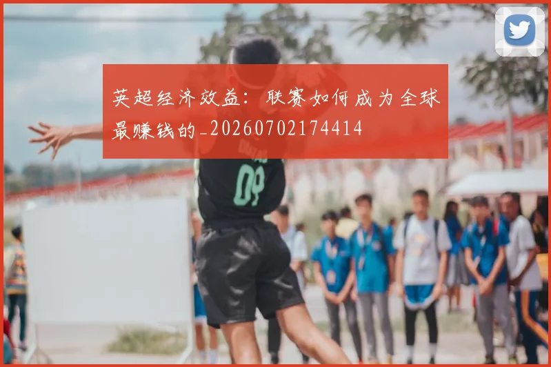英超经济效益：联赛如何成为全球最赚钱的_20260702174414