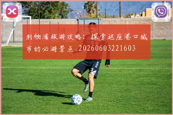 利物浦旅游攻略:探索这座港口城市的必游景点_20260603221603