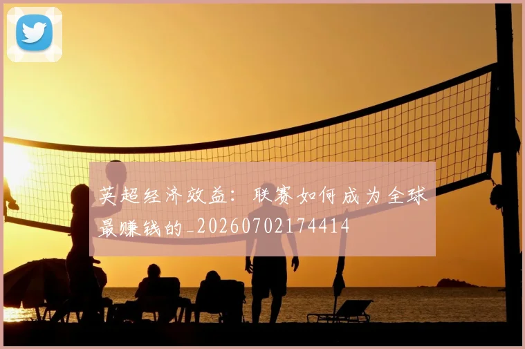 英超经济效益:联赛如何成为全球最赚钱的_20260702174414