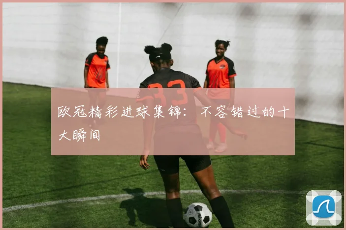 欧冠精彩进球集锦：不容错过的十大瞬间
